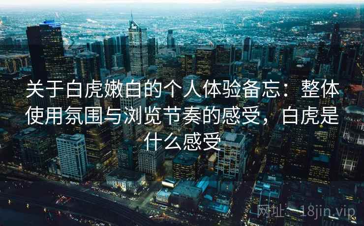 关于白虎嫩白的个人体验备忘:整体使用氛围与浏览节奏的感受,白虎是什么感受 关于白虎嫩白的个人体验备忘:整体使用氛围与浏览节奏的感受,白虎是什么感受