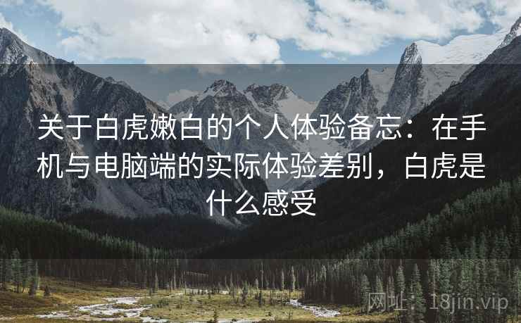 关于白虎嫩白的个人体验备忘:在手机与电脑端的实际体验差别,白虎是什么感受 关于白虎嫩白的个人体验备忘:在手机与电脑端的实际体验差别,白虎是什么感受
