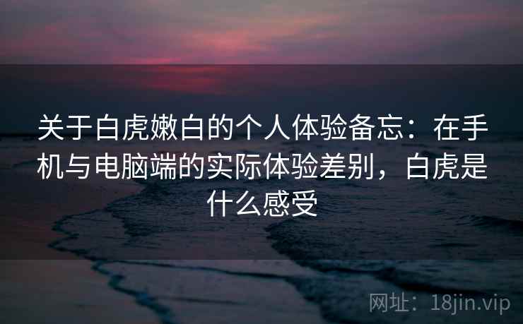 关于白虎嫩白的个人体验备忘:在手机与电脑端的实际体验差别,白虎是什么感受 关于白虎嫩白的个人体验备忘:在手机与电脑端的实际体验差别,白虎是什么感受