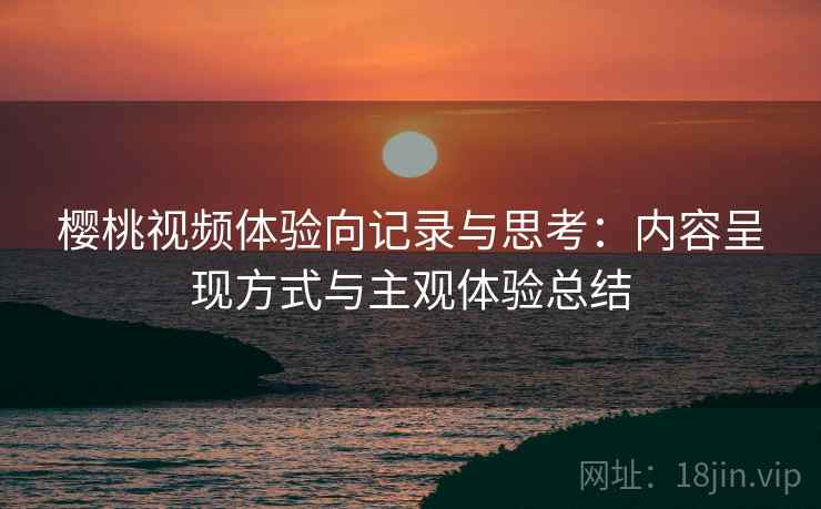 樱桃视频体验向记录与思考：内容呈现方式与主观体验总结