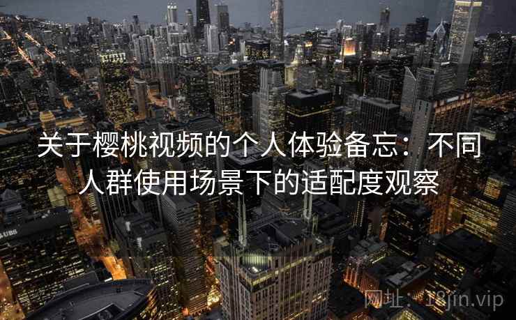 关于樱桃视频的个人体验备忘:不同人群使用场景下的适配度观察 关于樱桃视频的个人体验备忘:不同人群使用场景下的适配度观察
