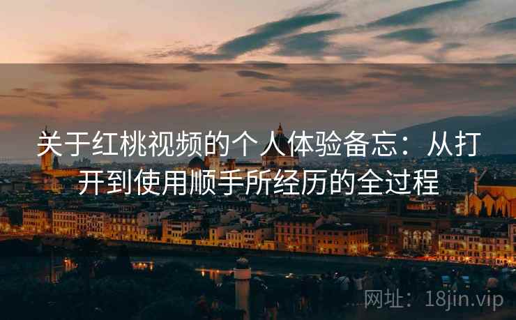 关于红桃视频的个人体验备忘:从打开到使用顺手所经历的全过程 关于红桃视频的个人体验备忘:从打开到使用顺手所经历的全过程