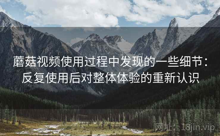 蘑菇视频使用过程中发现的一些细节：反复使用后对整体体验的重新认识