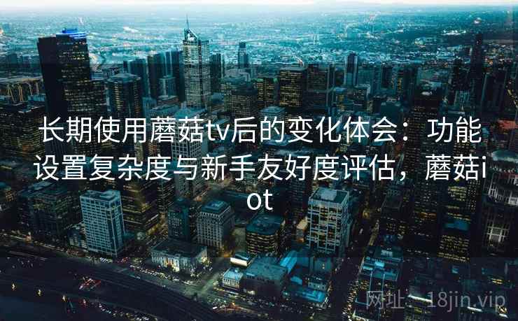 长期使用蘑菇tv后的变化体会：功能设置复杂度与新手友好度评估，蘑菇iot