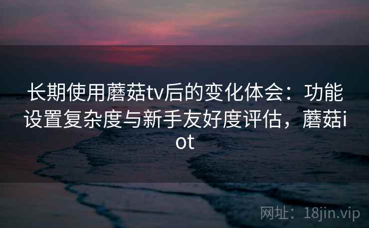 长期使用蘑菇tv后的变化体会：功能设置复杂度与新手友好度评估，蘑菇iot