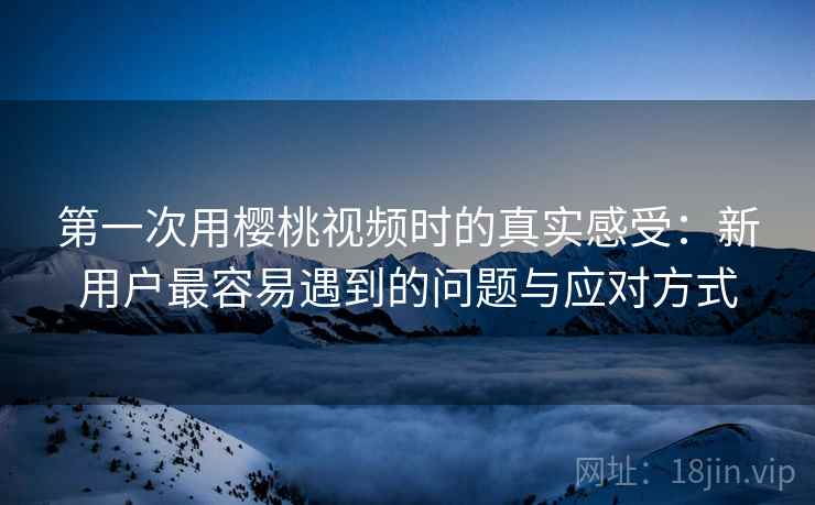 第一次用樱桃视频时的真实感受:新用户最容易遇到的问题与应对方式 第一次用樱桃视频时的真实感受:新用户最容易遇到的问题与应对方式