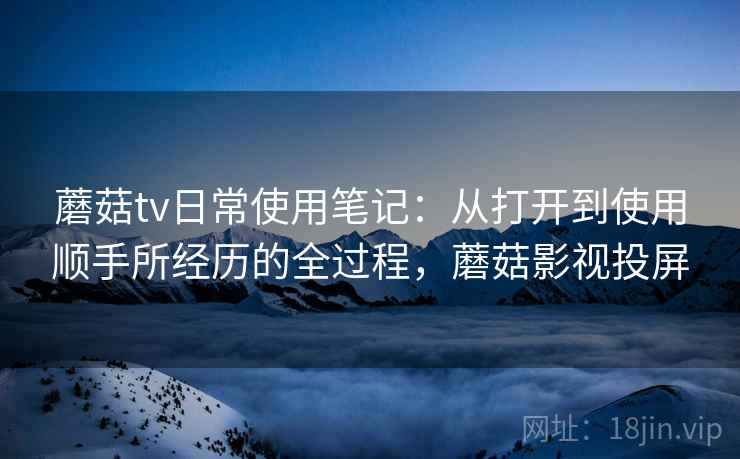蘑菇tv日常使用笔记:从打开到使用顺手所经历的全过程,蘑菇影视投屏 蘑菇tv日常使用笔记:从打开到使用顺手所经历的全过程,蘑菇影视投屏
