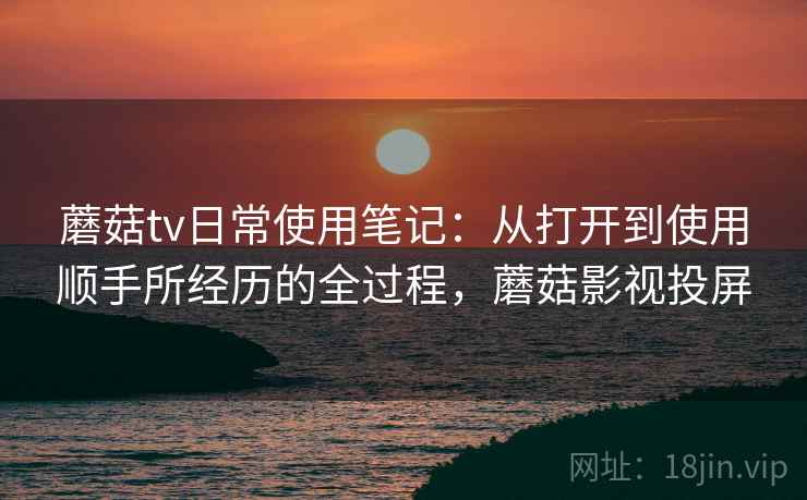 蘑菇tv日常使用笔记:从打开到使用顺手所经历的全过程,蘑菇影视投屏 蘑菇tv日常使用笔记:从打开到使用顺手所经历的全过程,蘑菇影视投屏