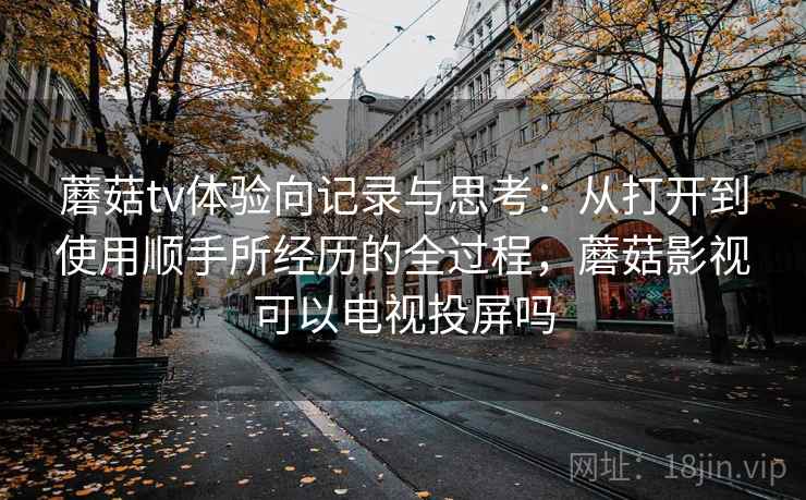 蘑菇tv体验向记录与思考:从打开到使用顺手所经历的全过程,蘑菇影视可以电视投屏吗 蘑菇tv体验向记录与思考:从打开到使用顺手所经历的全过程,蘑菇影视可以电视投屏吗
