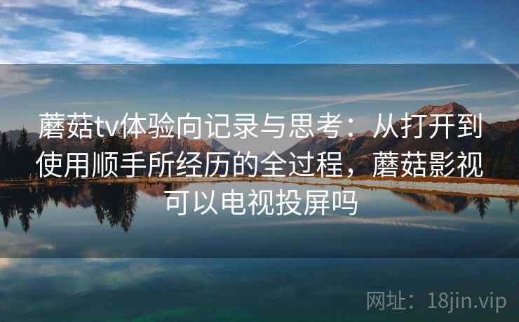蘑菇tv体验向记录与思考:从打开到使用顺手所经历的全过程,蘑菇影视可以电视投屏吗 蘑菇tv体验向记录与思考:从打开到使用顺手所经历的全过程,蘑菇影视可以电视投屏吗