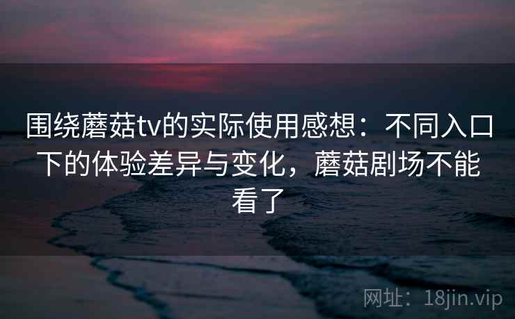 围绕蘑菇tv的实际使用感想:不同入口下的体验差异与变化,蘑菇剧场不能看了 围绕蘑菇tv的实际使用感想:不同入口下的体验差异与变化,蘑菇剧场不能看了