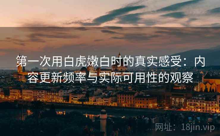 第一次用白虎嫩白时的真实感受:内容更新频率与实际可用性的观察 第一次用白虎嫩白时的真实感受:内容更新频率与实际可用性的观察