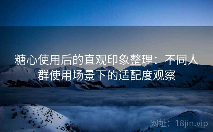 糖心使用后的直观印象整理:不同人群使用场景下的适配度观察 糖心使用后的直观印象整理:不同人群使用场景下的适配度观察