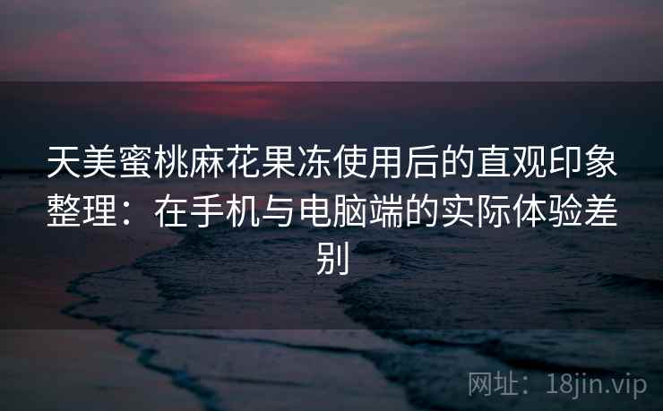 天美蜜桃麻花果冻使用后的直观印象整理：在手机与电脑端的实际体验差别