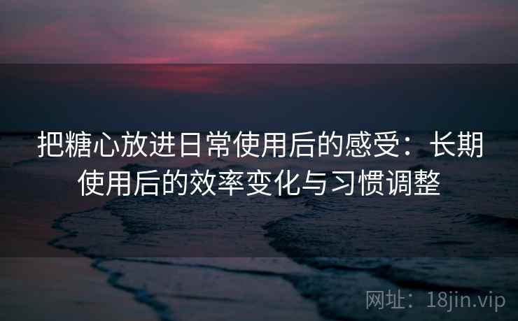 把糖心放进日常使用后的感受：长期使用后的效率变化与习惯调整