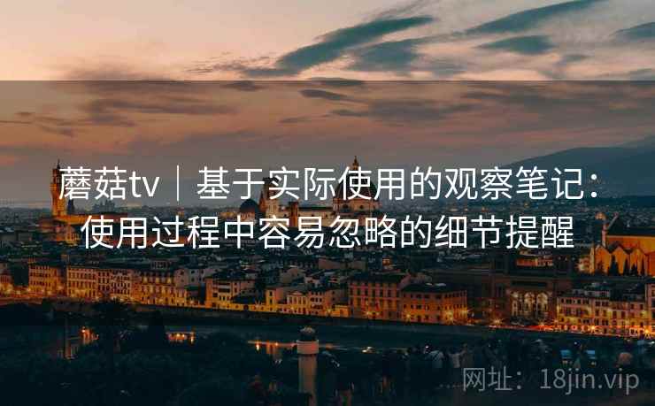 蘑菇tv|基于实际使用的观察笔记:使用过程中容易忽略的细节提醒 蘑菇tv|基于实际使用的观察笔记:使用过程中容易忽略的细节提醒