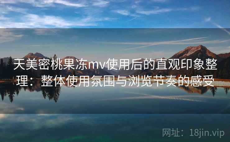 天美密桃果冻mv使用后的直观印象整理：整体使用氛围与浏览节奏的感受