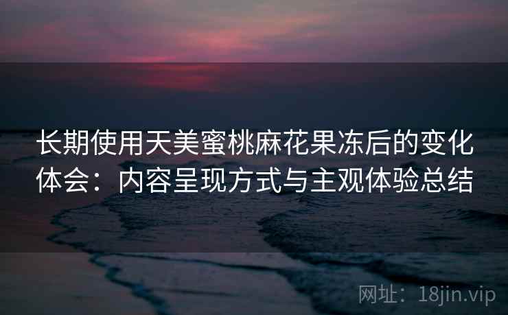 长期使用天美蜜桃麻花果冻后的变化体会:内容呈现方式与主观体验总结 长期使用天美蜜桃麻花果冻后的变化体会:内容呈现方式与主观体验总结