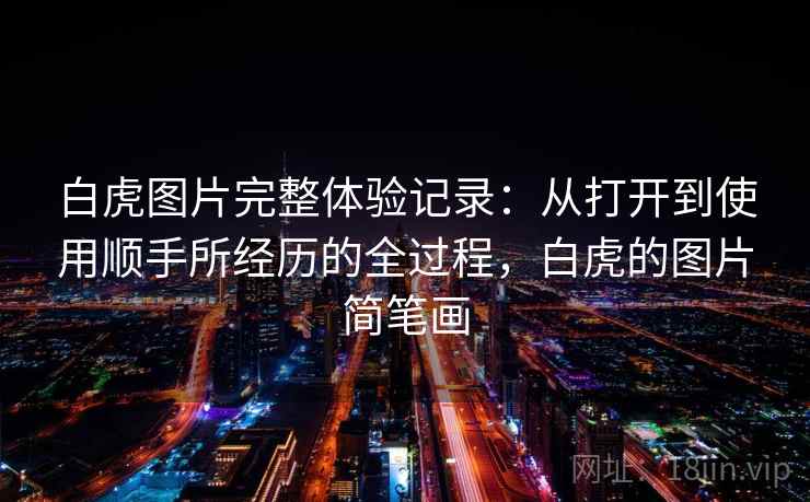 白虎图片完整体验记录:从打开到使用顺手所经历的全过程,白虎的图片简笔画 白虎图片完整体验记录:从打开到使用顺手所经历的全过程,白虎的图片简笔画