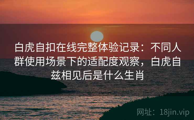 白虎自扣在线完整体验记录：不同人群使用场景下的适配度观察，白虎自兹相见后是什么生肖