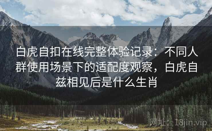 白虎自扣在线完整体验记录：不同人群使用场景下的适配度观察，白虎自兹相见后是什么生肖