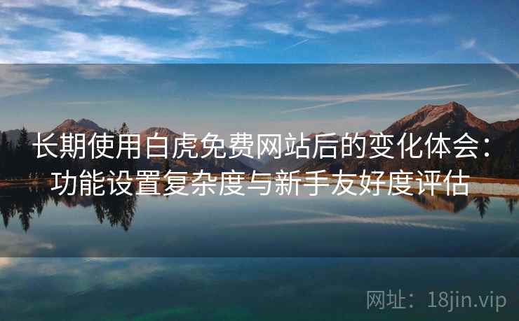 长期使用白虎免费网站后的变化体会：功能设置复杂度与新手友好度评估