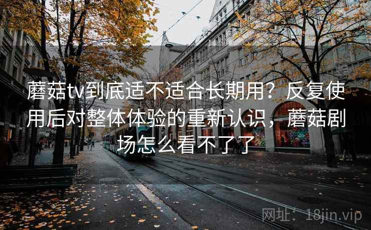 蘑菇tv到底适不适合长期用？反复使用后对整体体验的重新认识，蘑菇剧场怎么看不了了