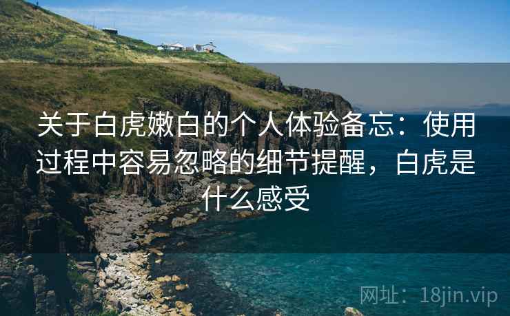 关于白虎嫩白的个人体验备忘：使用过程中容易忽略的细节提醒，白虎是什么感受