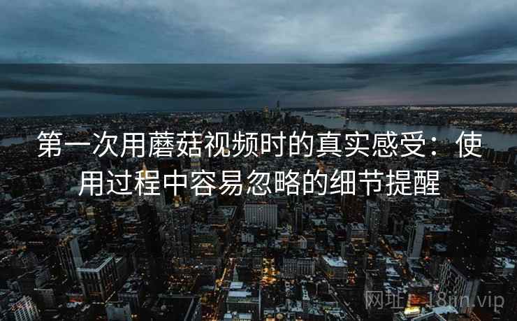 第一次用蘑菇视频时的真实感受：使用过程中容易忽略的细节提醒