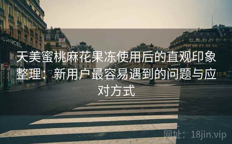 天美蜜桃麻花果冻使用后的直观印象整理：新用户最容易遇到的问题与应对方式
