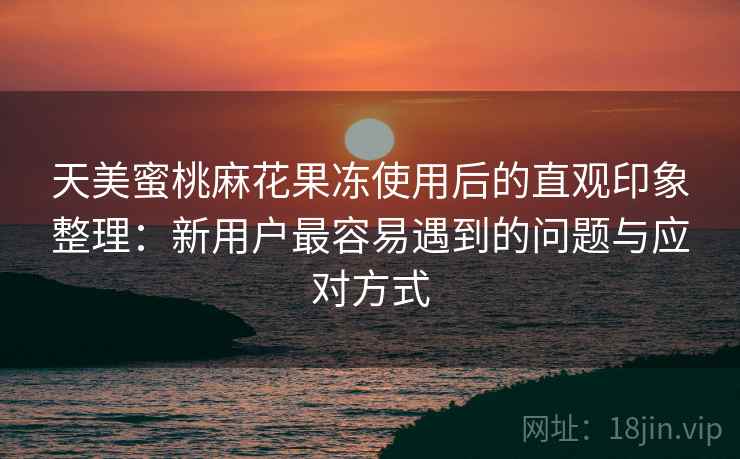 天美蜜桃麻花果冻使用后的直观印象整理：新用户最容易遇到的问题与应对方式