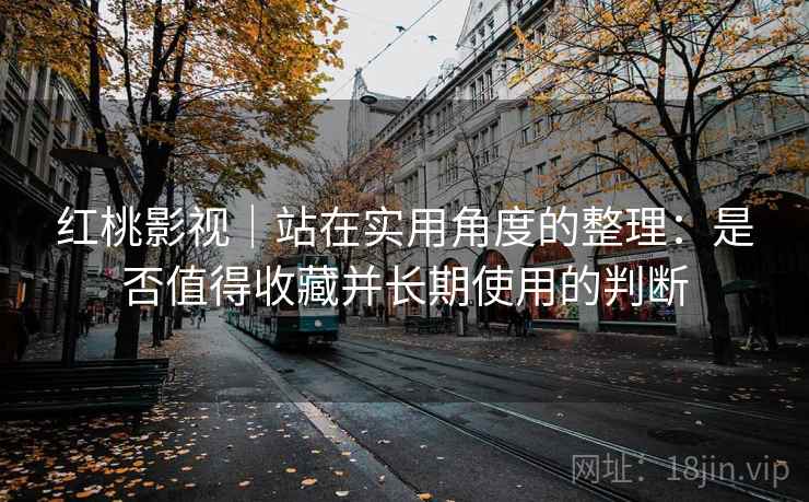 红桃影视｜站在实用角度的整理：是否值得收藏并长期使用的判断