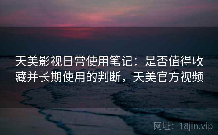 天美影视日常使用笔记：是否值得收藏并长期使用的判断，天美官方视频