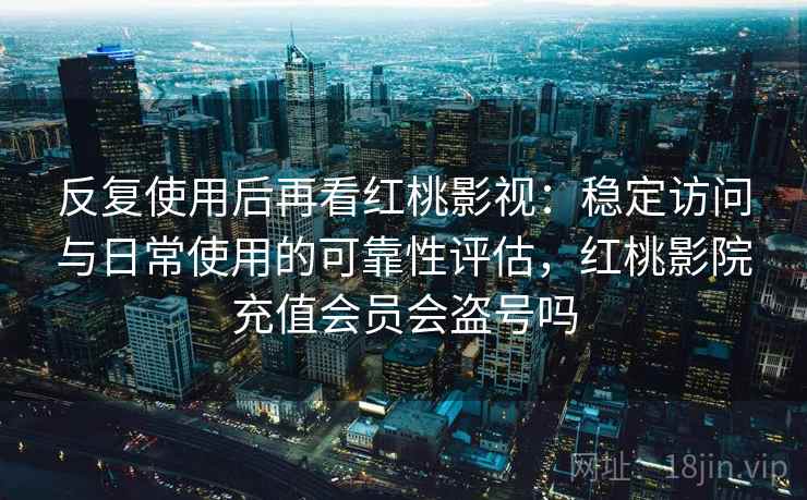 反复使用后再看红桃影视：稳定访问与日常使用的可靠性评估，红桃影院充值会员会盗号吗