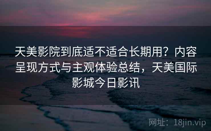 天美影院到底适不适合长期用？内容呈现方式与主观体验总结，天美国际影城今日影讯