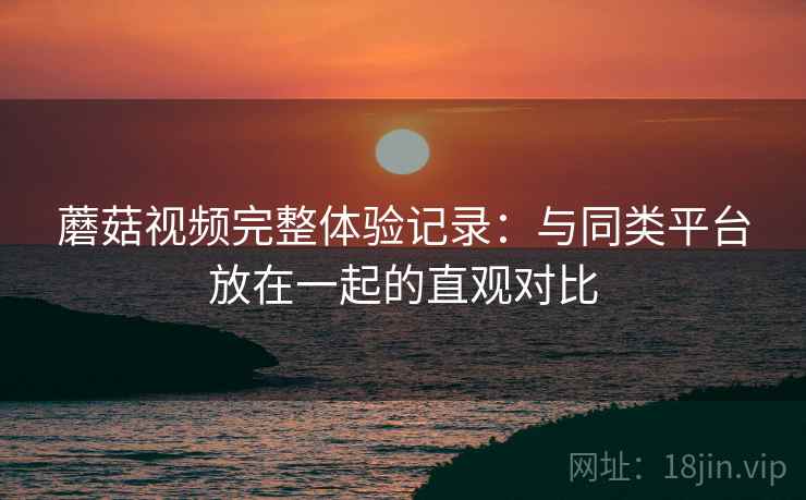 蘑菇视频完整体验记录：与同类平台放在一起的直观对比