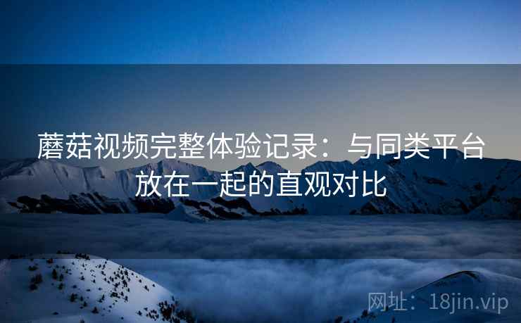 蘑菇视频完整体验记录：与同类平台放在一起的直观对比
