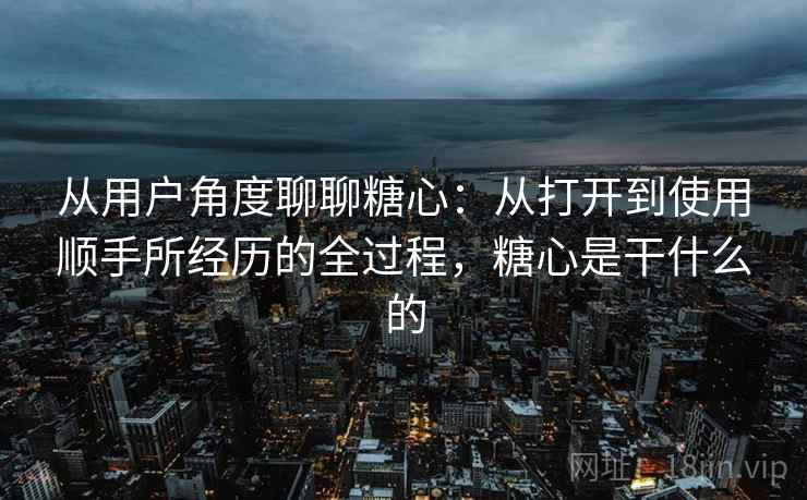 从用户角度聊聊糖心：从打开到使用顺手所经历的全过程，糖心是干什么的