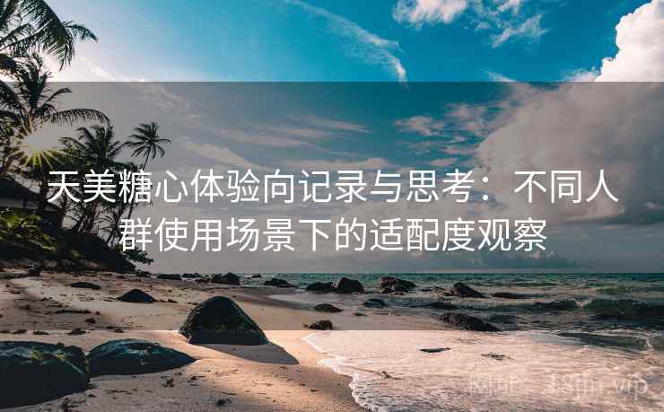 天美糖心体验向记录与思考：不同人群使用场景下的适配度观察
