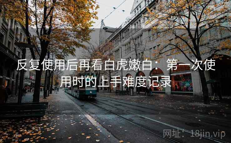 反复使用后再看白虎嫩白：第一次使用时的上手难度记录