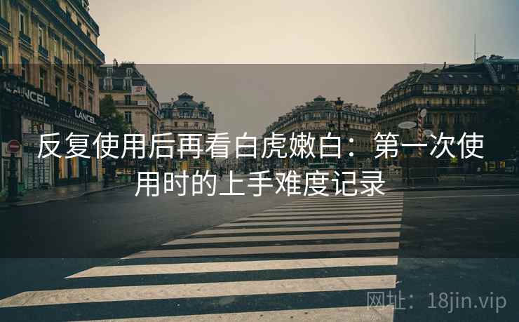 反复使用后再看白虎嫩白：第一次使用时的上手难度记录