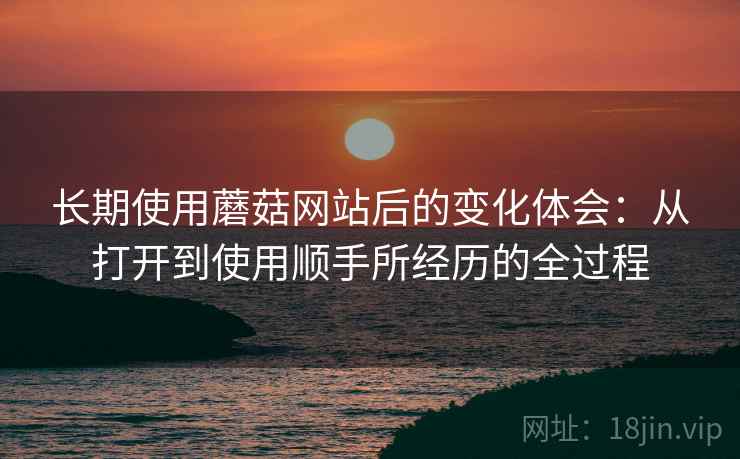 长期使用蘑菇网站后的变化体会：从打开到使用顺手所经历的全过程