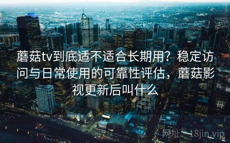 蘑菇tv到底适不适合长期用？稳定访问与日常使用的可靠性评估，蘑菇影视更新后叫什么