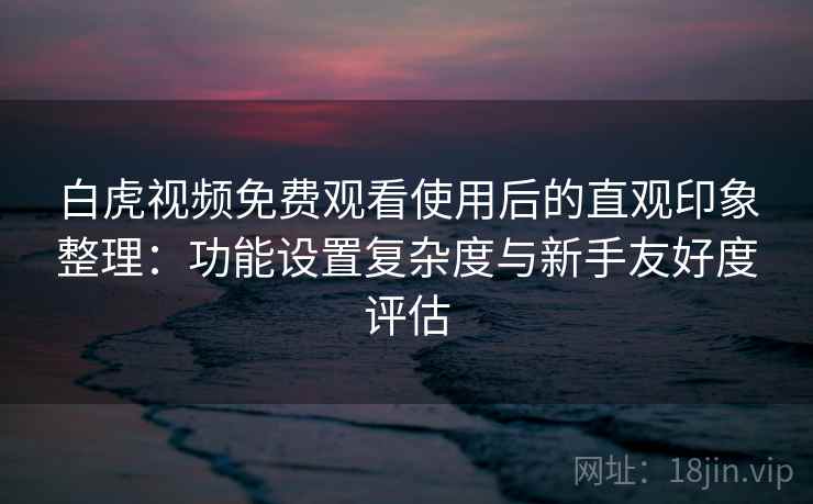 白虎视频免费观看使用后的直观印象整理：功能设置复杂度与新手友好度评估