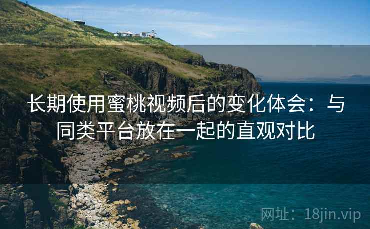 长期使用蜜桃视频后的变化体会：与同类平台放在一起的直观对比