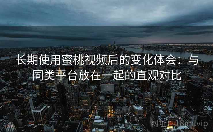 长期使用蜜桃视频后的变化体会：与同类平台放在一起的直观对比