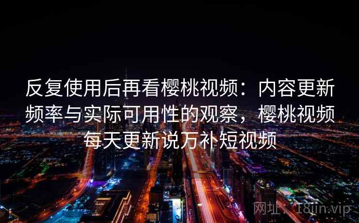 反复使用后再看樱桃视频：内容更新频率与实际可用性的观察，樱桃视频每天更新说万补短视频