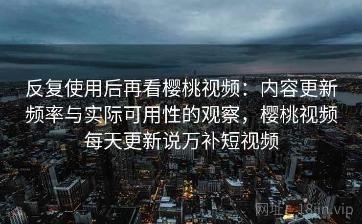 反复使用后再看樱桃视频：内容更新频率与实际可用性的观察，樱桃视频每天更新说万补短视频