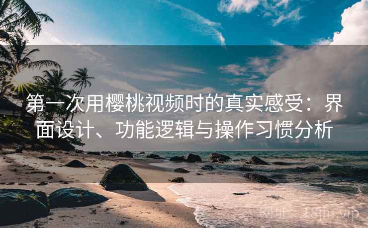 第一次用樱桃视频时的真实感受：界面设计、功能逻辑与操作习惯分析