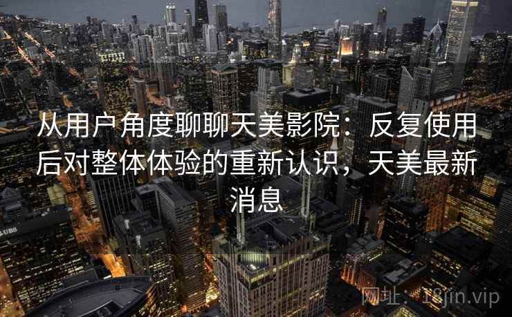 从用户角度聊聊天美影院：反复使用后对整体体验的重新认识，天美最新消息